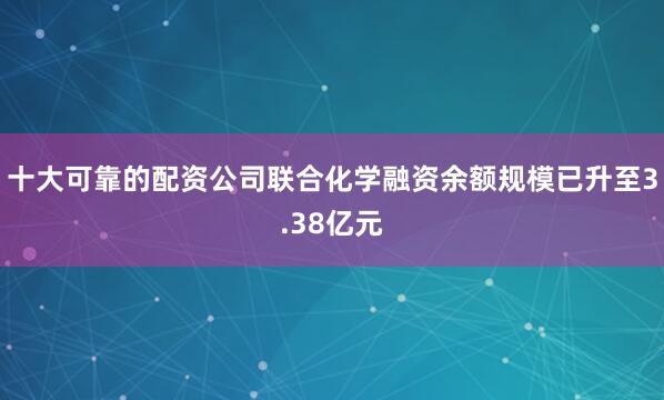 十大可靠的配资公司联合化学融资余额规模已升至3.38亿元