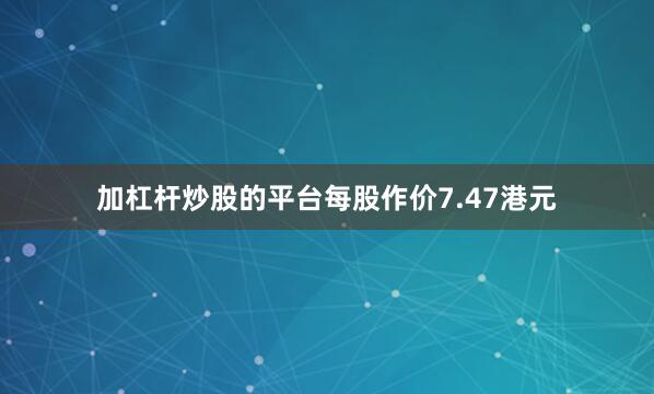 加杠杆炒股的平台每股作价7.47港元