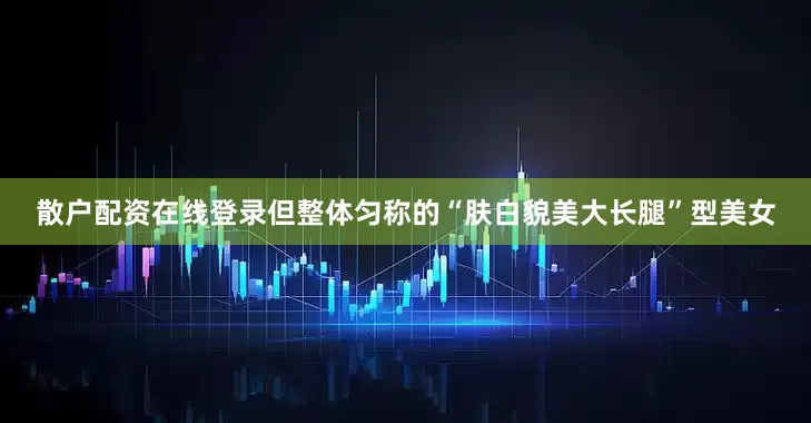 散户配资在线登录但整体匀称的“肤白貌美大长腿”型美女