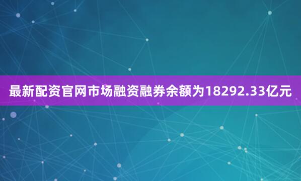 最新配资官网市场融资融券余额为18292.33亿元