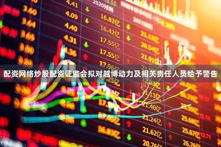 配资网络炒股配资证监会拟对越博动力及相关责任人员给予警告