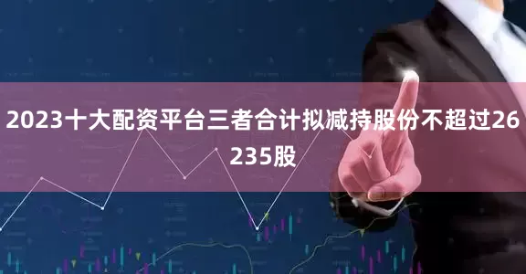 2023十大配资平台三者合计拟减持股份不超过26235股