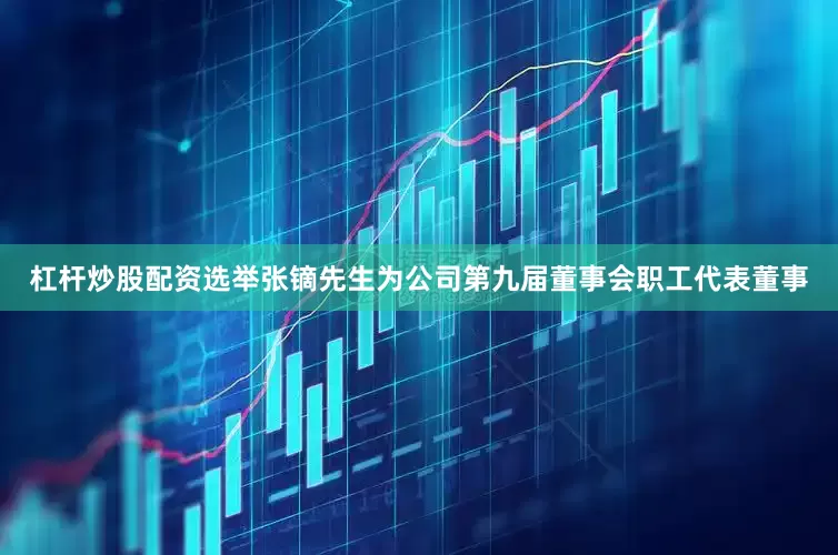 杠杆炒股配资选举张镝先生为公司第九届董事会职工代表董事