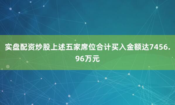 实盘配资炒股上述五家席位合计买入金额达7456.96万元
