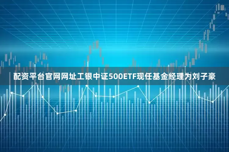 配资平台官网网址工银中证500ETF现任基金经理为刘子豪