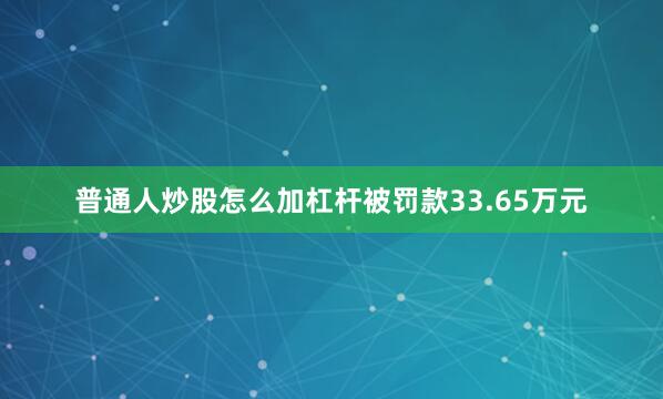 普通人炒股怎么加杠杆被罚款33.65万元