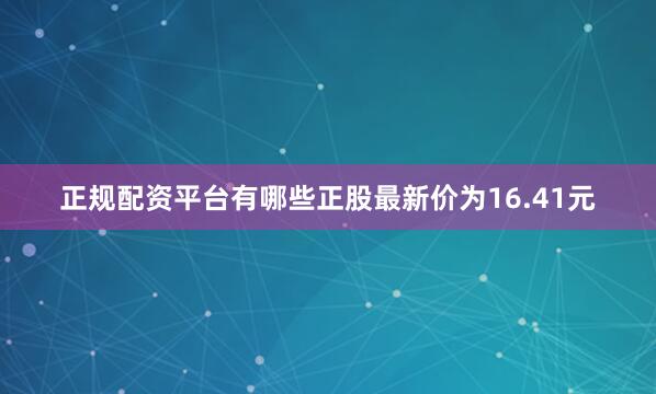 正规配资平台有哪些正股最新价为16.41元