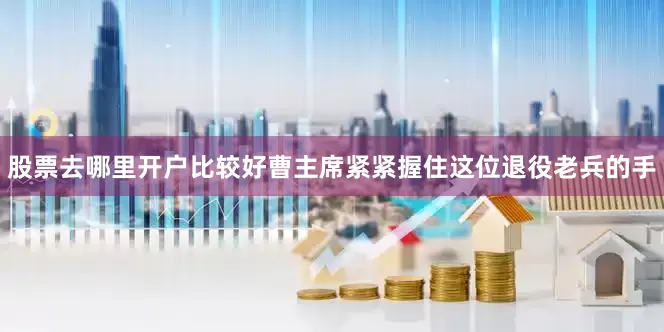 股票去哪里开户比较好曹主席紧紧握住这位退役老兵的手