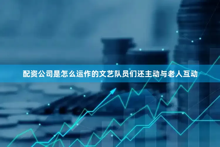 配资公司是怎么运作的文艺队员们还主动与老人互动