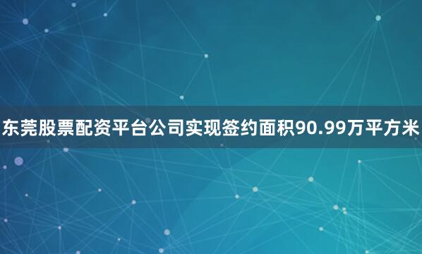 东莞股票配资平台公司实现签约面积90.99万平方米