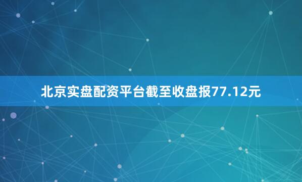 北京实盘配资平台截至收盘报77.12元