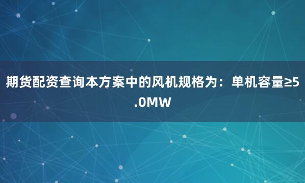 期货配资查询本方案中的风机规格为：单机容量≥5.0MW
