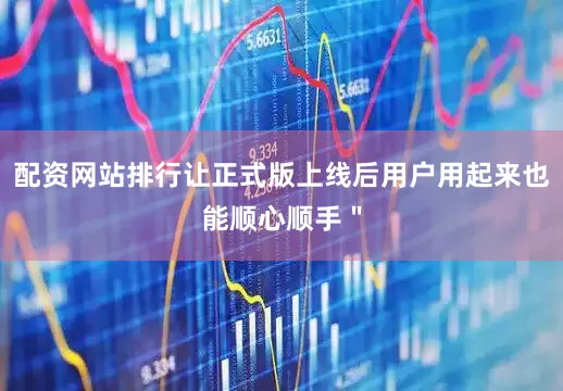 配资网站排行让正式版上线后用户用起来也能顺心顺手＂