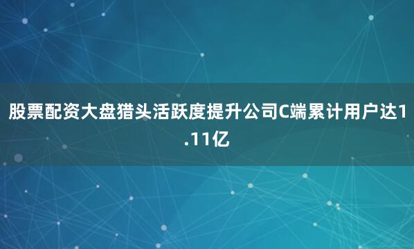 股票配资大盘猎头活跃度提升　　公司C端累计用户达1.11亿