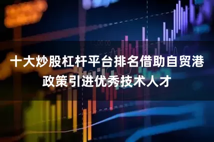 十大炒股杠杆平台排名借助自贸港政策引进优秀技术人才