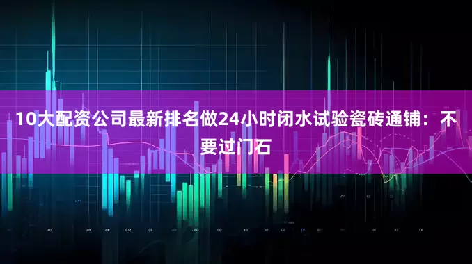 10大配资公司最新排名做24小时闭水试验瓷砖通铺：不要过门石