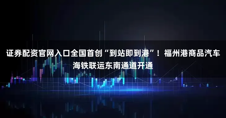 证券配资官网入口全国首创“到站即到港”！福州港商品汽车海铁联运东南通道开通