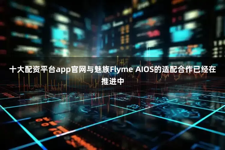 十大配资平台app官网与魅族Flyme AIOS的适配合作已经在推进中