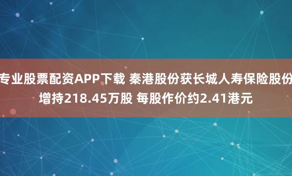 专业股票配资APP下载 秦港股份获长城人寿保险股份增持218.45万股 每股作价约2.41港元