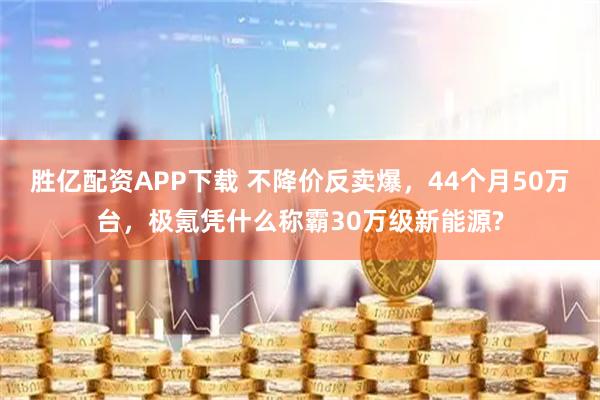 胜亿配资APP下载 不降价反卖爆，44个月50万台，极氪凭什么称霸30万级新能源?
