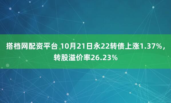 搭档网配资平台 10月21日永22转债上涨1.37%，转股溢价率26.23%
