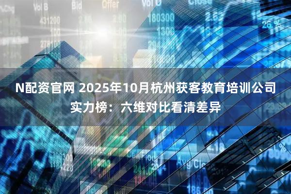 N配资官网 2025年10月杭州获客教育培训公司实力榜：六维对比看清差异