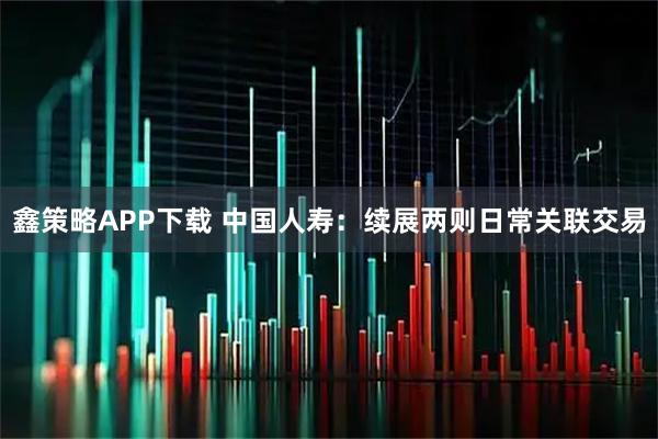 鑫策略APP下载 中国人寿：续展两则日常关联交易