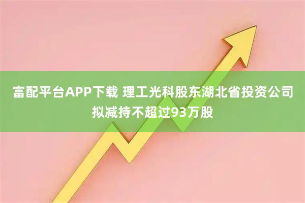 富配平台APP下载 理工光科股东湖北省投资公司拟减持不超过93万股