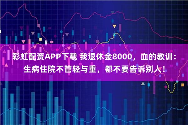 彩虹配资APP下载 我退休金8000，血的教训：生病住院不管轻与重，都不要告诉别人！