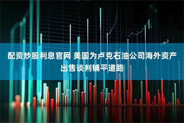 配资炒股利息官网 美国为卢克石油公司海外资产出售谈判铺平道路