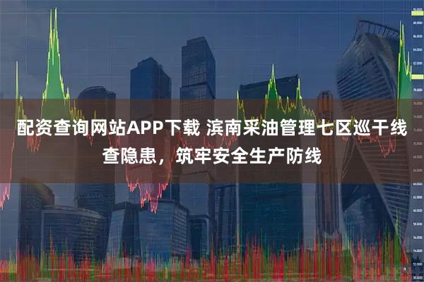 配资查询网站APP下载 滨南采油管理七区巡干线查隐患，筑牢安全生产防线
