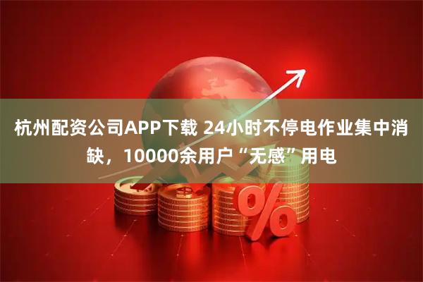 杭州配资公司APP下载 24小时不停电作业集中消缺，10000余用户“无感”用电