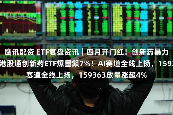 鹰讯配资 ETF复盘资讯｜四月开门红！创新药暴力进攻，华宝基金港股通创新药ETF爆量飙7%！AI赛道全线上扬，159363放量涨超4%