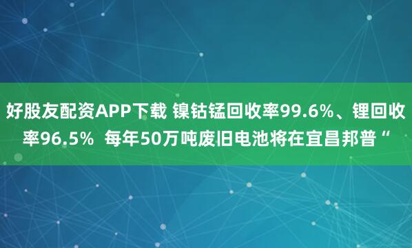 好股友配资APP下载 镍钴锰回收率99.6%、锂回收率96.5%  每年50万吨废旧电池将在宜昌邦普“