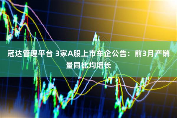 冠达管理平台 3家A股上市车企公告：前3月产销量同比均增长