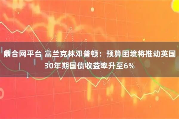 鼎合网平台 富兰克林邓普顿：预算困境将推动英国30年期国债收益率升至6%