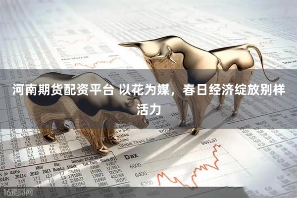 河南期货配资平台 以花为媒，春日经济绽放别样活力