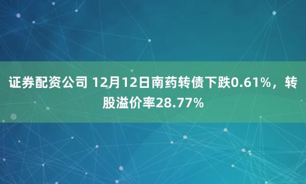 证券配资公司 12月12日南药转债下跌0.61%，转股溢价率28.77%
