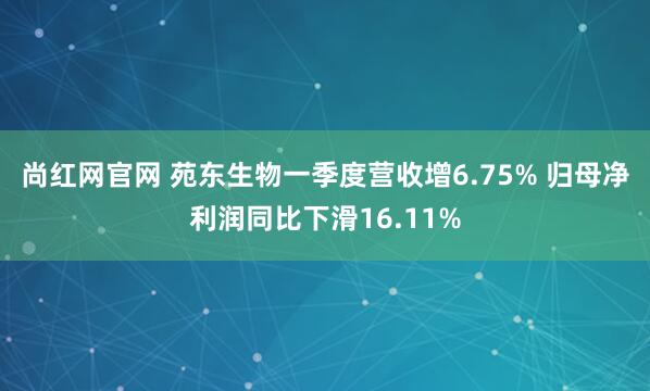 尚红网官网 苑东生物一季度营收增6.75% 归母净利润同比下滑16.11%