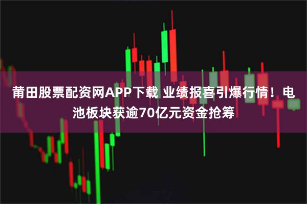 莆田股票配资网APP下载 业绩报喜引爆行情！电池板块获逾70亿元资金抢筹